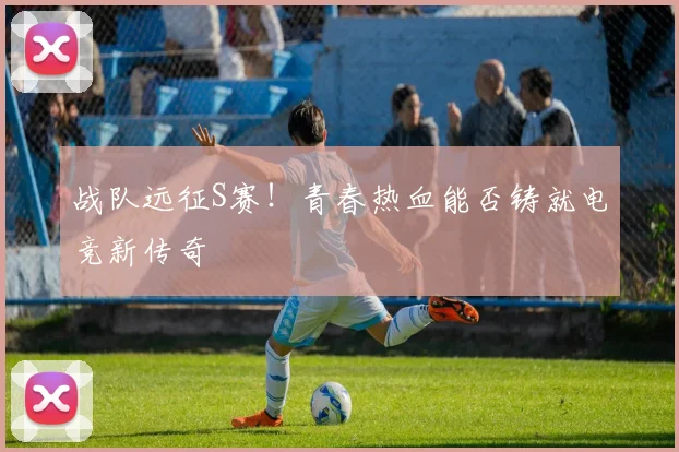 战队远征S赛！青春热血能否铸就电竞新传奇