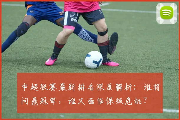 中超联赛最新排名深度解析：谁将问鼎冠军，谁又面临保级危机？