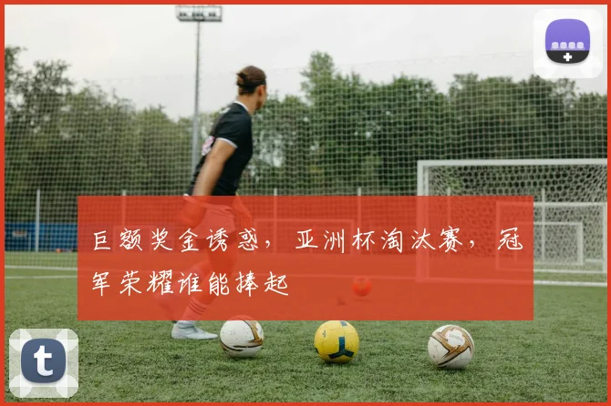巨额奖金诱惑，亚洲杯淘汰赛，冠军荣耀谁能捧起