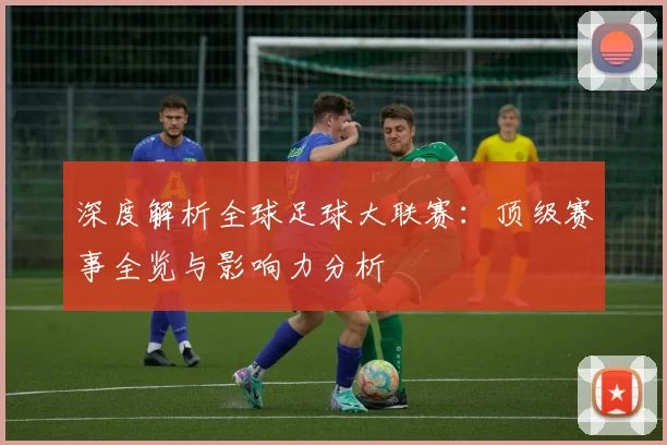 深度解析全球足球大联赛：顶级赛事全览与影响力分析