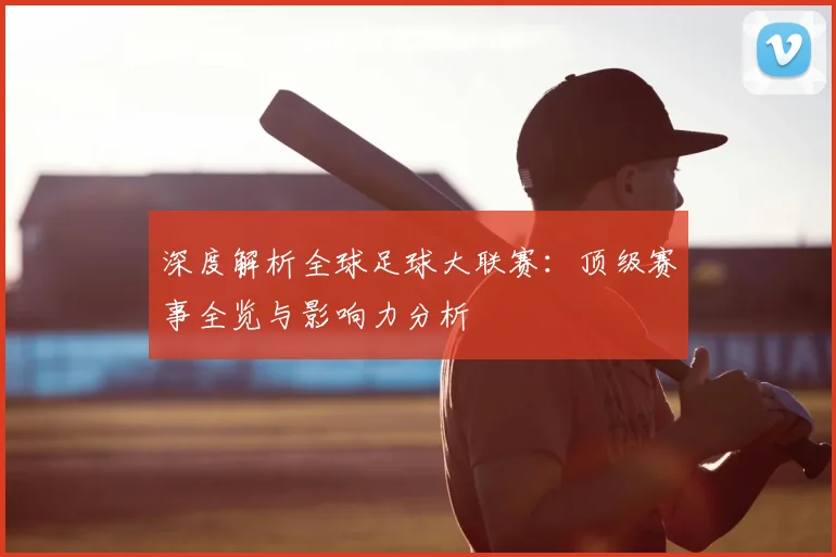 深度解析全球足球大联赛：顶级赛事全览与影响力分析