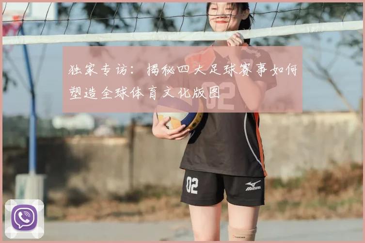 独家专访：揭秘四大足球赛事如何塑造全球体育文化版图